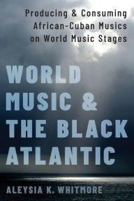 Title: World Music and the Black Atlantic: Producing and Consuming African-Cuban Musics on World Music Stages, Author: Aleysia K. Whitmore