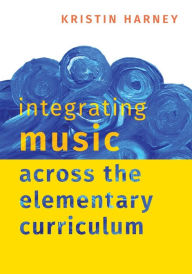Title: Integrating Music Across the Elementary Curriculum, Author: Kristin Harney
