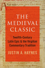 Title: The Medieval Classic: Twelfth-Century Latin Epic and the Virgilian Commentary Tradition, Author: Justin A. Haynes