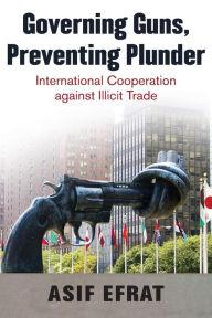 Title: Governing Guns, Preventing Plunder: International Cooperation against Illicit Trade, Author: Asif Efrat
