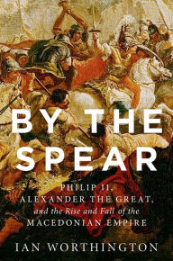 Title: By the Spear: Philip II, Alexander the Great, and the Rise and Fall of the Macedonian Empire, Author: Ian Worthington