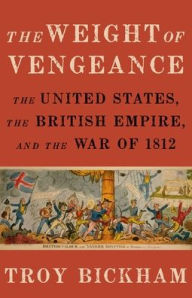 Title: The Weight of Vengeance: The United States, the British Empire, and the War of 1812, Author: Troy Bickham