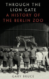 Title: Through the Lion Gate: A History of the Berlin Zoo, Author: Gary Bruce