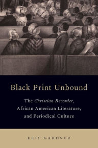 Title: Black Print Unbound: The Christian Recorder, African American Literature, and Periodical Culture, Author: Eric Gardner
