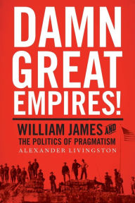 Title: Damn Great Empires!: William James and the Politics of Pragmatism, Author: Alexander Livingston