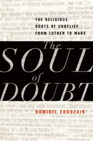 Title: The Soul of Doubt: The Religious Roots of Unbelief from Luther to Marx, Author: Dominic Erdozain