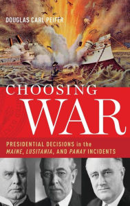 Title: Choosing War: Presidential Decisions in the Maine, Lusitania, and Panay Incidents, Author: Douglas Carl Peifer