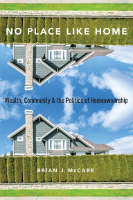 Title: No Place Like Home: Wealth, Community and the Politics of Homeownership, Author: Brian J. McCabe