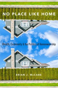 Title: No Place Like Home: Wealth, Community and the Politics of Homeownership, Author: Brian J. McCabe
