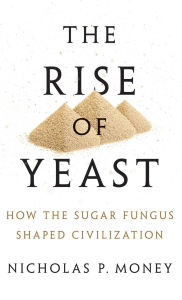 Title: The Rise of Yeast: How the Sugar Fungus Shaped Civilization, Author: Nicholas P. Money