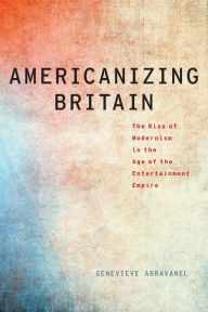 Title: Americanizing Britain: The Rise of Modernism in the Age of the Entertainment Empire, Author: Genevieve Abravanel