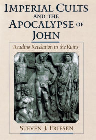 Title: Imperial Cults and the Apocalypse of John: Reading Revelation in the Ruins, Author: Steven J. Friesen