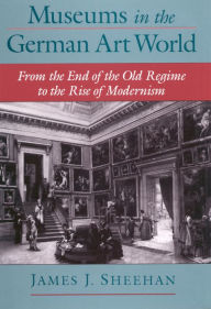 Title: Museums in the German Art World: From the End of the Old Regime to the Rise of Modernism, Author: James J. Sheehan