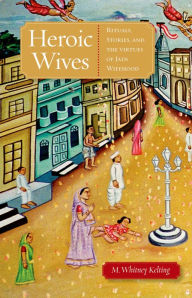 Title: Heroic Wives Rituals, Stories and the Virtues of Jain Wifehood, Author: M. Whitney Kelting