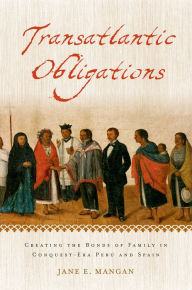 Title: Transatlantic Obligations: Creating the Bonds of Family in Conquest-Era Peru and Spain, Author: Jane E. Mangan