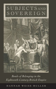 Title: Subjects and Sovereign: Bonds of Belonging in the Eighteenth-Century British Empire, Author: Hannah Weiss Muller