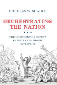 Title: Orchestrating the Nation: The Nineteenth-Century American Symphonic Enterprise, Author: Douglas W. Shadle