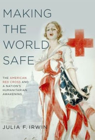 Title: Making the World Safe: The American Red Cross and a Nation's Humanitarian Awakening, Author: Julia F. Irwin