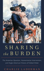 Title: Sharing the Burden: The Armenian Question, Humanitarian Intervention, and Anglo-American Visions of Global Order, Author: Charlie Laderman