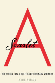 Title: Scarlet A: The Ethics, Law, and Politics of Ordinary Abortion, Author: Katie Watson