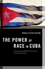 Title: The Power of Race in Cuba: Racial Ideology and Black Consciousness During the Revolution, Author: Danielle Pilar Clealand