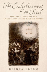 Title: The Enlightenment on Trial: Ordinary Litigants and Colonialism in the Spanish Empire, Author: Bianca Premo