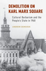 Title: Demolition on Karl Marx Square: Cultural Barbarism and the People's State in 1968, Author: Andrew Demshuk