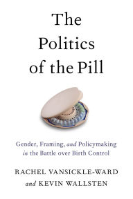 Title: The Politics of the Pill: Gender, Framing, and Policymaking in the Battle over Birth Control, Author: Rachel VanSickle-Ward