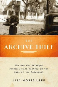 Title: The Archive Thief: The Man Who Salvaged French Jewish History in the Wake of the Holocaust, Author: Lisa Moses Leff