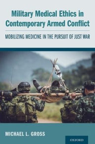 Title: Military Medical Ethics in Contemporary Armed Conflict: Mobilizing Medicine in the Pursuit of Just War, Author: Michael L. Gross