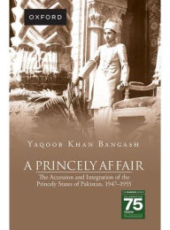 Title: A Princely Affair: The Accession and Integration of the Princely States of Pakistan, 1947-1955, Author: Yaqoob Khan Bangash