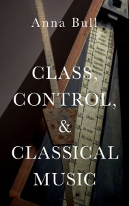 Title: Class, Control, and Classical Music, Author: Anna Bull