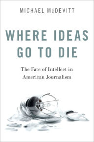 Title: Where Ideas Go to Die: The Fate of Intellect in American Journalism, Author: Michael McDevitt