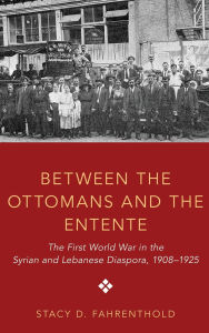 Title: Between the Ottomans and the Entente: The First World War in the Syrian and Lebanese Diaspora, 1908-1925, Author: Stacy D. Fahrenthold