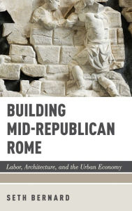 Title: Building Mid-Republican Rome: Labor, Architecture, and the Urban Economy, Author: Seth Bernard