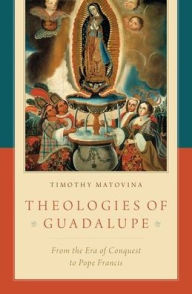 Title: Theologies of Guadalupe: From the Era of Conquest to Pope Francis, Author: Timothy Matovina