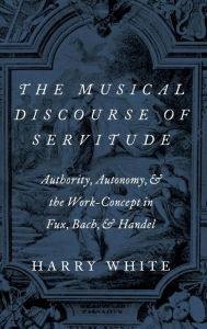 Title: The Musical Discourse of Servitude: Authority, Autonomy, and the Work-Concept in Fux, Bach and Handel, Author: Harry White