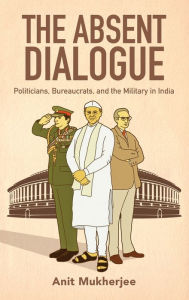 Title: The Absent Dialogue: Politicians, Bureaucrats, and the Military in India, Author: Anit Mukherjee