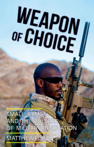 Title: Weapon of Choice: Small Arms and the Culture of Military Innovation, Author: Matthew Ford