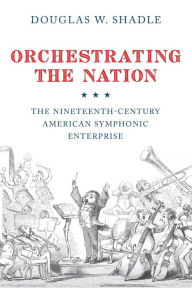 Title: Orchestrating the Nation: The Nineteenth-Century American Symphonic Enterprise, Author: Douglas Shadle