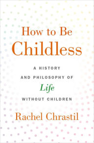 Title: How to Be Childless: A History and Philosophy of Life Without Children, Author: Rachel Chrastil