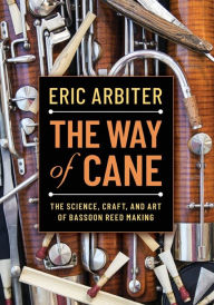 Title: The Way of Cane: The Science, Craft, and Art of Bassoon Reed-making, Author: Eric Arbiter