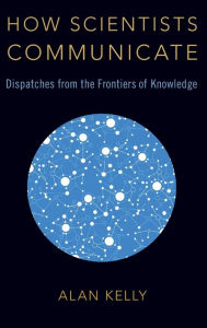 Title: How Scientists Communicate: Dispatches from the Frontiers of Knowledge, Author: Alan Kelly