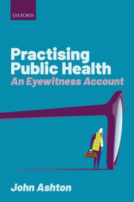 Title: Practising Public Health: An Eyewitness Account, Author: John Ashton