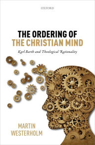 Title: The Ordering of the Christian Mind: Karl Barth and Theological Rationality, Author: Martin Westerholm