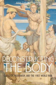 Title: Reconstructing the Body: Classicism, Modernism, and the First World War, Author: Ana Carden-Coyne