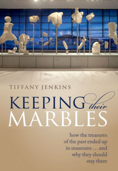 Keeping Their Marbles: How the Treasures of the Past Ended Up in Museums - And Why They Should Stay There