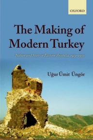 Title: The Making of Modern Turkey: Nation and State in Eastern Anatolia, 1913-1950, Author: Ugur Ümit Üngör