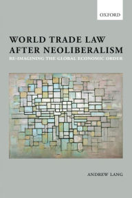 Title: World Trade Law after Neoliberalism: Reimagining the Global Economic Order, Author: Andrew Lang