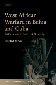 Title: West African Warfare in Bahia and Cuba: Soldier Slaves in the Atlantic World, 1807-1844, Author: Manuel Barcia